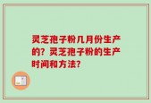 灵芝孢子粉几月份生产的？灵芝孢子粉的生产时间和方法？