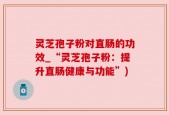灵芝孢子粉对直肠的功效_“灵芝孢子粉：提升直肠健康与功能”)
