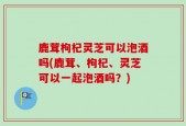 鹿茸枸杞灵芝可以泡酒吗(鹿茸、枸杞、灵芝可以一起泡酒吗？)