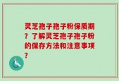 灵芝孢子孢子粉保质期？了解灵芝孢子孢子粉的保存方法和注意事项？