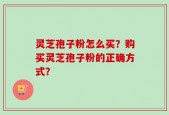 灵芝孢子粉怎么买？购买灵芝孢子粉的正确方式？