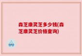森芝康灵芝多少钱(森芝康灵芝价格查询)