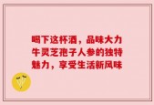 喝下这杯酒，品味大力牛灵芝孢子人参的独特魅力，享受生活新风味