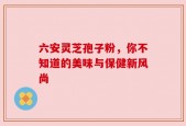 六安灵芝孢子粉，你不知道的美味与保健新风尚