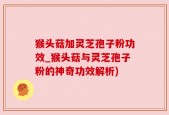 猴头菇加灵芝孢子粉功效_猴头菇与灵芝孢子粉的神奇功效解析)