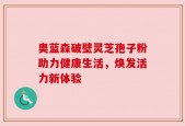 奥蓝森破壁灵芝孢子粉助力健康生活，焕发活力新体验
