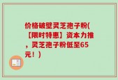 价格破壁灵芝孢子粉(【限时特惠】资本力推，灵芝孢子粉低至65元！)
