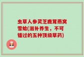 虫草人参灵芝鹿茸燕窝雪蛤(滋补养生，不可错过的五种顶级草药)
