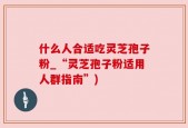 什么人合适吃灵芝孢子粉_“灵芝孢子粉适用人群指南”)