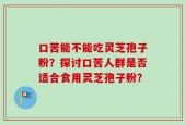 口苦能不能吃灵芝孢子粉？探讨口苦人群是否适合食用灵芝孢子粉？