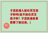 子宫肌瘤人能吃灵芝孢子粉吗(能不能吃灵芝孢子粉？子宫肌瘤患者需要了解这些。)