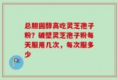 总胆固醇高吃灵芝孢子粉？破壁灵芝孢子粉每天服用几次，每次服多少