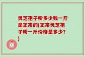 灵芝孢子粉多少钱一斤是正宗的(正宗灵芝孢子粉一斤价格是多少？)