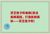 灵芝孢子粉美颜(激活美颜基因，打造肌肤底妆——灵芝孢子粉)