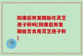 阳康后恢复期能吃灵芝孢子粉吗(阳康后恢复期能否食用灵芝孢子粉)