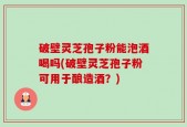 破壁灵芝孢子粉能泡酒喝吗(破壁灵芝孢子粉可用于酿造酒？)