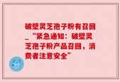 破壁灵芝孢子粉有召回_“紧急通知：破壁灵芝孢子粉产品召回，消费者注意安全”