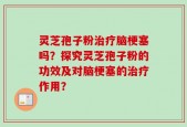 灵芝孢子粉治疗脑梗塞吗？探究灵芝孢子粉的功效及对脑梗塞的治疗作用？