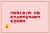 杜敏灵芝孢子粉：让你的生活焕发活力与魅力的全新体验