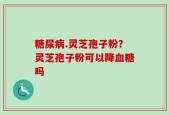 糖尿病.灵芝孢子粉？灵芝孢子粉可以降血糖吗