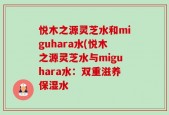 悦木之源灵芝水和miguhara水(悦木之源灵芝水与miguhara水：双重滋养保湿水