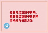 徐林芬灵芝孢子粉功_徐林芬灵芝孢子粉的神奇功效与使用方法