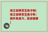 缘之宝牌灵芝孢子粉(缘之宝牌灵芝孢子粉：提升免疫力，促进健康)