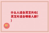 什么人适合灵芝片吃(灵芝片适合哪些人群？)