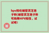 hpv阳吃破壁灵芝孢子粉(破壁灵芝孢子粉可助降HPV阳性，试试吧！