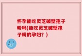 怀孕能吃灵芝破壁孢子粉吗(能吃灵芝破壁孢子粉的孕妇？)