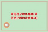 灵芝孢子粉忌那些(灵芝孢子粉的注意事项)