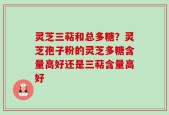 灵芝三萜和总多糖？灵芝孢子粉的灵芝多糖含量高好还是三萜含量高好