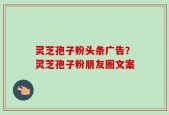 灵芝孢子粉头条广告？灵芝孢子粉朋友圈文案