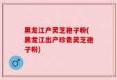 黑龙江产灵芝孢子粉(黑龙江出产珍贵灵芝孢子粉)