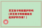 灵芝孢子粉胶囊护肝吗(灵芝孢子粉胶囊能否起到护肝作用？)