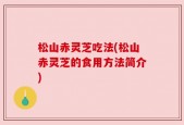 松山赤灵芝吃法(松山赤灵芝的食用方法简介)