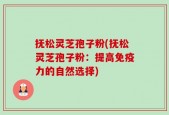 抚松灵芝孢子粉(抚松灵芝孢子粉：提高免疫力的自然选择)