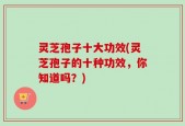 灵芝孢子十大功效(灵芝孢子的十种功效，你知道吗？)