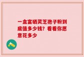 一盒富硒灵芝孢子粉到底值多少钱？看看你愿意花多少