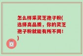 怎么样采灵芝孢子粉(选择高品质，你的灵芝孢子粉就能有所不同！)