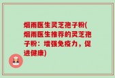 烟雨医生灵芝孢子粉(烟雨医生推荐的灵芝孢子粉：增强免疫力，促进健康)