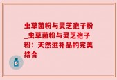 虫草菌粉与灵芝孢子粉_虫草菌粉与灵芝孢子粉：天然滋补品的完美结合