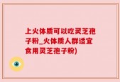 上火体质可以吃灵芝孢子粉_火体质人群适宜食用灵芝孢子粉)
