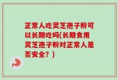 正常人吃灵芝孢子粉可以长期吃吗(长期食用灵芝孢子粉对正常人是否安全？)