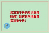 灵芝孢子粉的每次服用时间？如何科学地服用灵芝孢子粉？