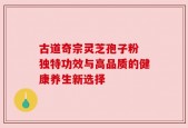 古道奇宗灵芝孢子粉 独特功效与高品质的健康养生新选择