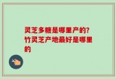 灵芝多糖是哪里产的？竹灵芝产地最好是哪里的