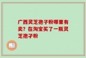 广西灵芝孢子粉哪里有卖？在淘宝买了一瓶灵芝孢孑粉