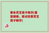 果本灵芝孢子精华(重塑健康，尝试优质灵芝孢子精华)