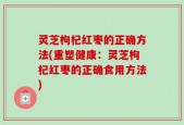 灵芝枸杞红枣的正确方法(重塑健康：灵芝枸杞红枣的正确食用方法)